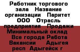 Работник торгового зала › Название организации ­ Паритет, ООО › Отрасль предприятия ­ Продажи › Минимальный оклад ­ 1 - Все города Работа » Вакансии   . Адыгея респ.,Адыгейск г.